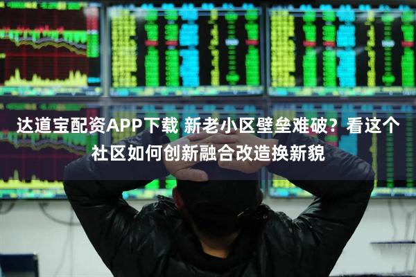 达道宝配资APP下载 新老小区壁垒难破？看这个社区如何创新融合改造换新貌