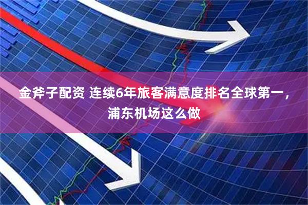 金斧子配资 连续6年旅客满意度排名全球第一，浦东机场这么做