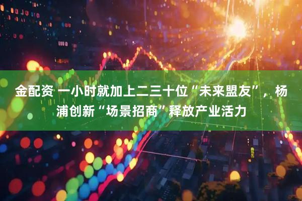 金配资 一小时就加上二三十位“未来盟友”，杨浦创新“场景招商”释放产业活力