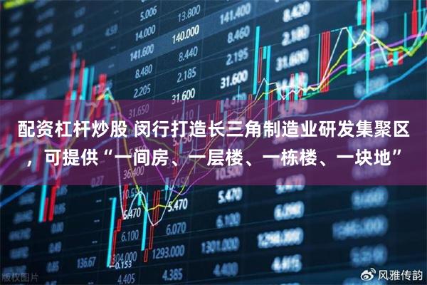 配资杠杆炒股 闵行打造长三角制造业研发集聚区，可提供“一间房、一层楼、一栋楼、一块地”