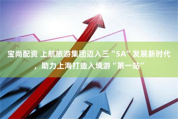 宝尚配资 上航旅游集团迈入三“5A”发展新时代，助力上海打造入境游“第一站”