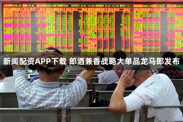新闻配资APP下载 郎酒兼香战略大单品龙马郎发布