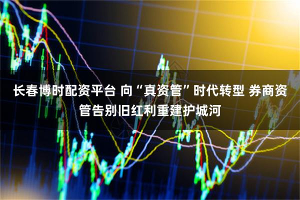 长春博时配资平台 向“真资管”时代转型 券商资管告别旧红利重建护城河