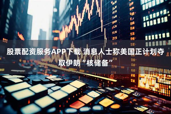 股票配资服务APP下载 消息人士称美国正计划夺取伊朗“核储备”