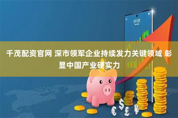 千茂配资官网 深市领军企业持续发力关键领域 彰显中国产业硬实力