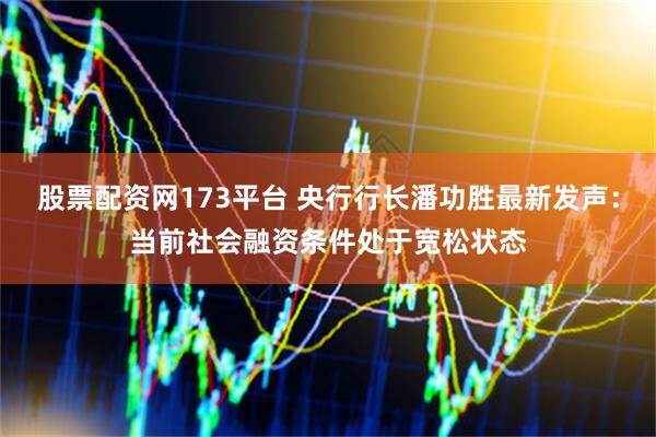 股票配资网173平台 央行行长潘功胜最新发声：当前社会融资条件处于宽松状态