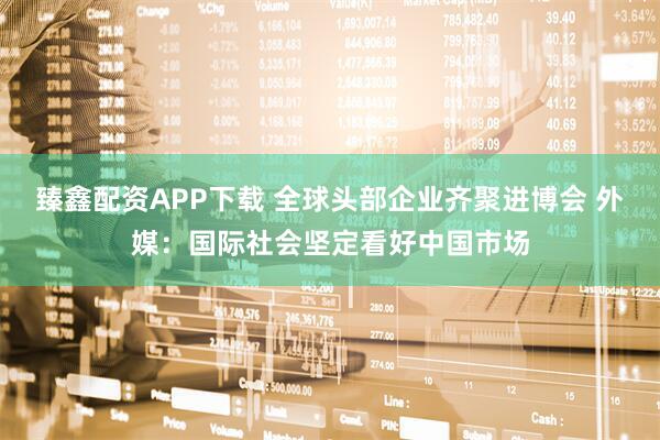 臻鑫配资APP下载 全球头部企业齐聚进博会 外媒：国际社会坚定看好中国市场