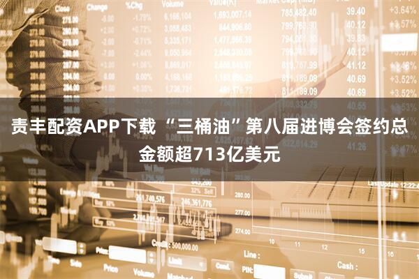 责丰配资APP下载 “三桶油”第八届进博会签约总金额超713亿美元