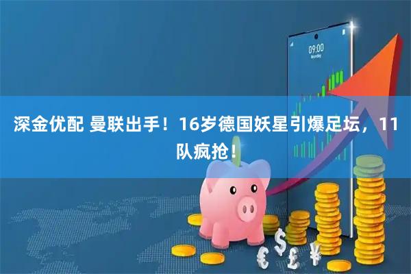 深金优配 曼联出手！16岁德国妖星引爆足坛，11队疯抢！