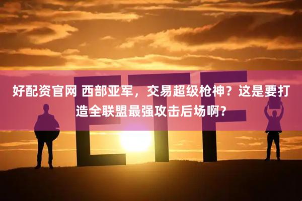 好配资官网 西部亚军，交易超级枪神？这是要打造全联盟最强攻击后场啊？