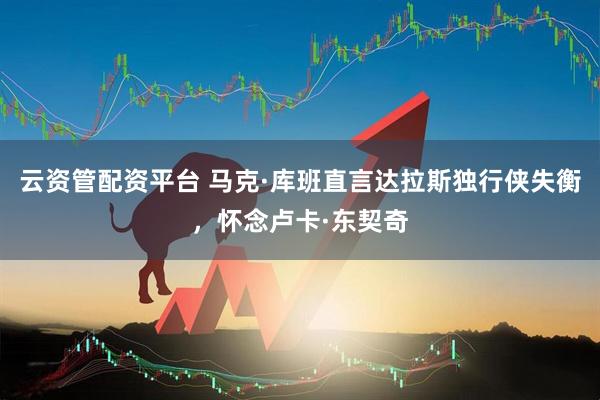 云资管配资平台 马克·库班直言达拉斯独行侠失衡，怀念卢卡·东契奇