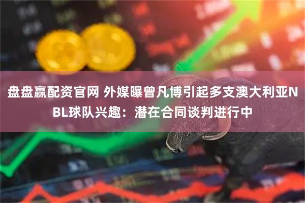 盘盘赢配资官网 外媒曝曾凡博引起多支澳大利亚NBL球队兴趣：潜在合同谈判进行中