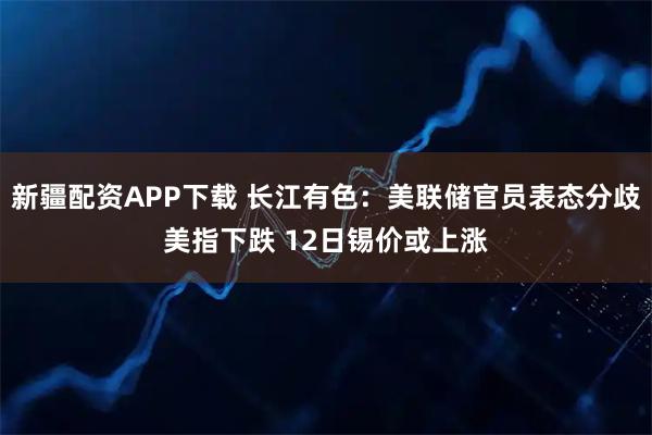 新疆配资APP下载 长江有色：美联储官员表态分歧美指下跌 12日锡价或上涨