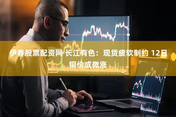 伊春股票配资网 长江有色：现货疲软制约 12日铜价或微涨