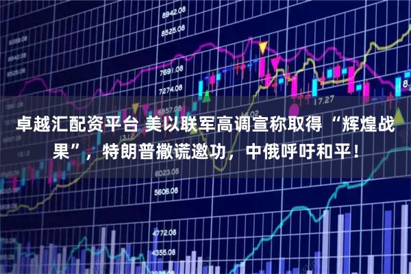 卓越汇配资平台 美以联军高调宣称取得 “辉煌战果”，特朗普撒谎邀功，中俄呼吁和平！