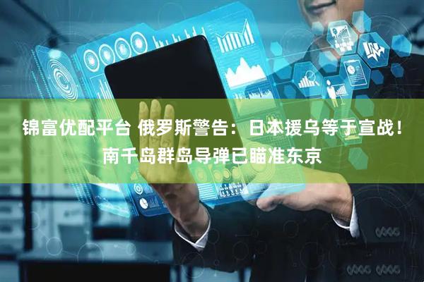 锦富优配平台 俄罗斯警告：日本援乌等于宣战！南千岛群岛导弹已瞄准东京