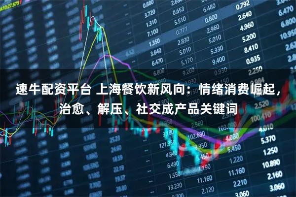 速牛配资平台 上海餐饮新风向：情绪消费崛起，治愈、解压、社交成产品关键词