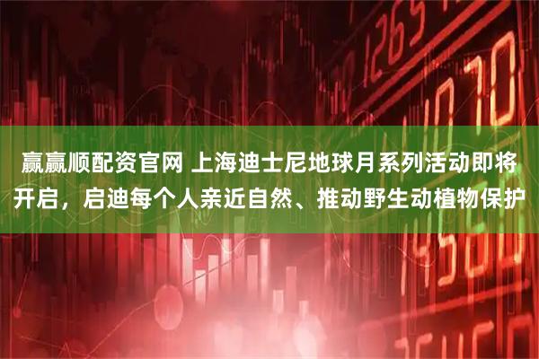 赢赢顺配资官网 上海迪士尼地球月系列活动即将开启，启迪每个人亲近自然、推动野生动植物保护