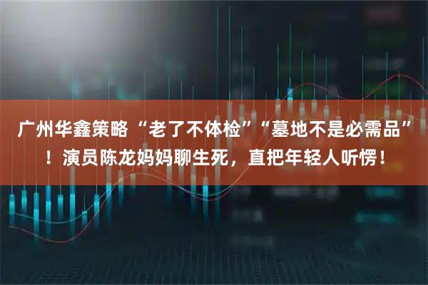 广州华鑫策略 “老了不体检”“墓地不是必需品”！演员陈龙妈妈聊生死，直把年轻人听愣！