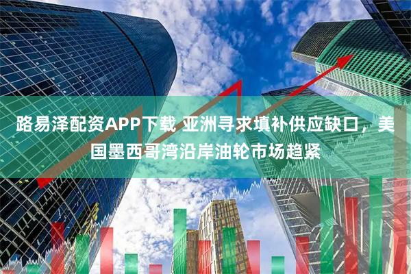 路易泽配资APP下载 亚洲寻求填补供应缺口，美国墨西哥湾沿岸油轮市场趋紧