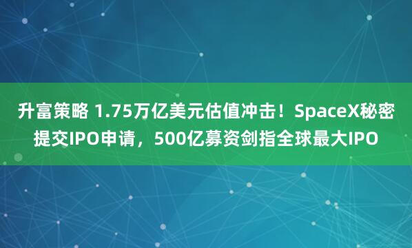 升富策略 1.75万亿美元估值冲击！SpaceX秘密提交IPO申请，500亿募资剑指全球最大IPO