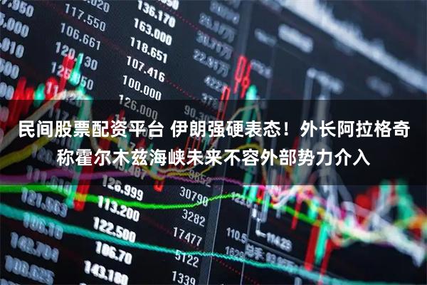 民间股票配资平台 伊朗强硬表态！外长阿拉格奇称霍尔木兹海峡未来不容外部势力介入