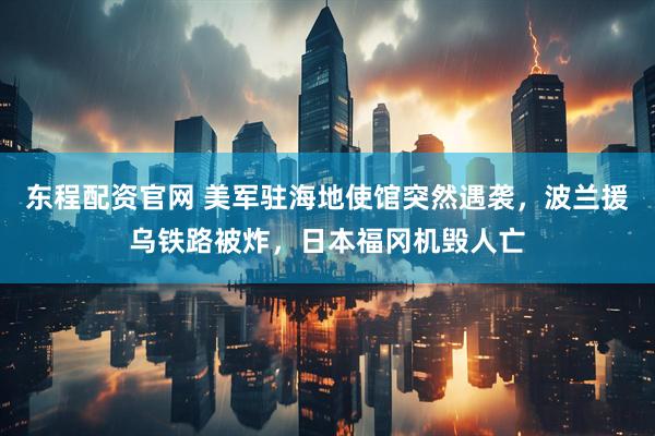 东程配资官网 美军驻海地使馆突然遇袭，波兰援乌铁路被炸，日本福冈机毁人亡