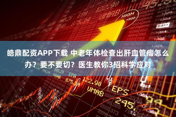 皓鼎配资APP下载 中老年体检查出肝血管瘤怎么办？要不要切？医生教你3招科学应对