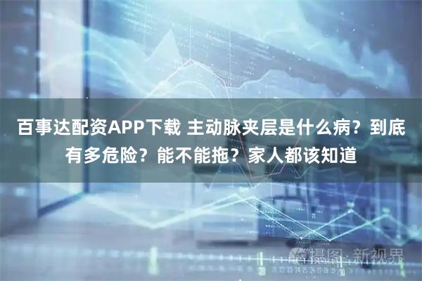 百事达配资APP下载 主动脉夹层是什么病？到底有多危险？能不能拖？家人都该知道