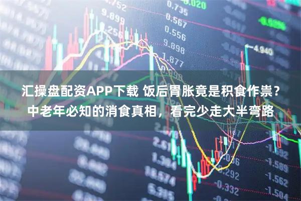 汇操盘配资APP下载 饭后胃胀竟是积食作祟？中老年必知的消食真相，看完少走大半弯路