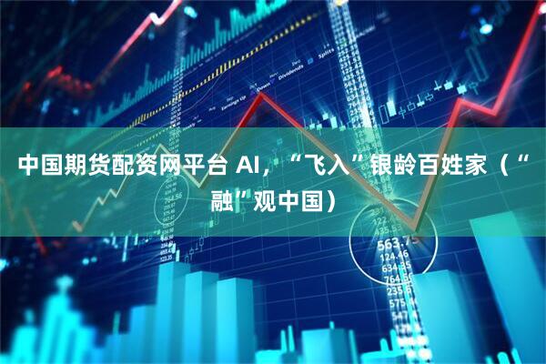 中国期货配资网平台 AI，“飞入”银龄百姓家（“融”观中国）