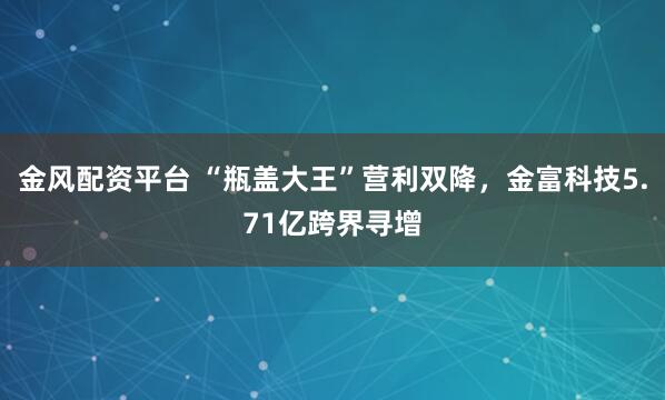 金风配资平台 “瓶盖大王”营利双降，金富科技5.71亿跨界寻增