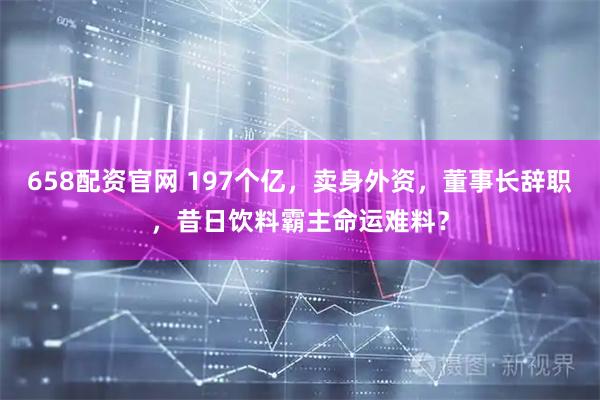 658配资官网 197个亿，卖身外资，董事长辞职，昔日饮料霸主命运难料？