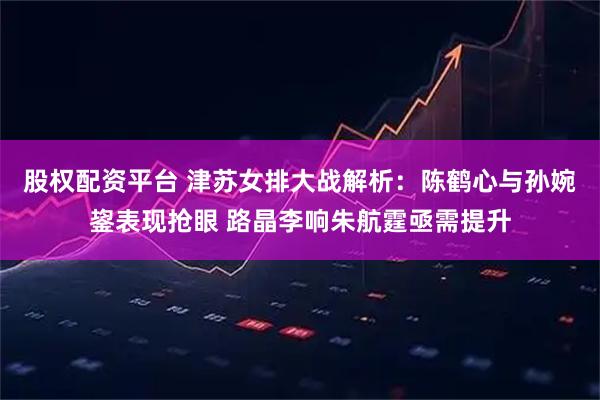 股权配资平台 津苏女排大战解析：陈鹤心与孙婉鋆表现抢眼 路晶李响朱航霆亟需提升