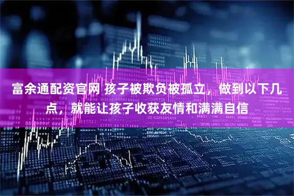 富余通配资官网 孩子被欺负被孤立，做到以下几点，就能让孩子收获友情和满满自信