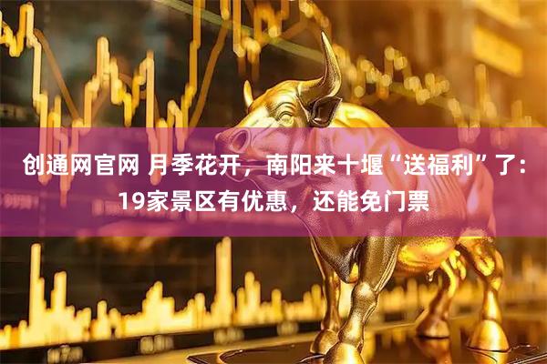 创通网官网 月季花开，南阳来十堰“送福利”了：19家景区有优惠，还能免门票