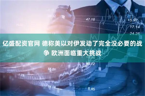亿盛配资官网 德称美以对伊发动了完全没必要的战争 欧洲面临重大挑战