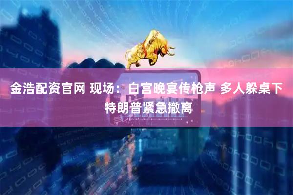 金浩配资官网 现场：白宫晚宴传枪声 多人躲桌下 特朗普紧急撤离
