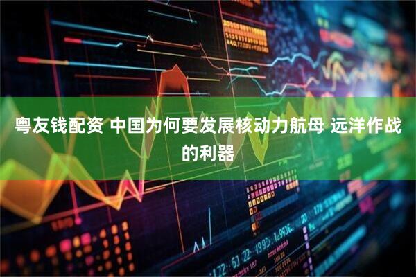 粤友钱配资 中国为何要发展核动力航母 远洋作战的利器