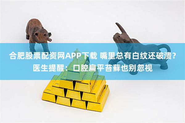 合肥股票配资网APP下载 嘴里总有白纹还破溃？医生提醒：口腔扁平苔藓也别忽视