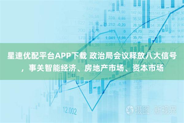 星速优配平台APP下载 政治局会议释放八大信号，事关智能经济、房地产市场、资本市场