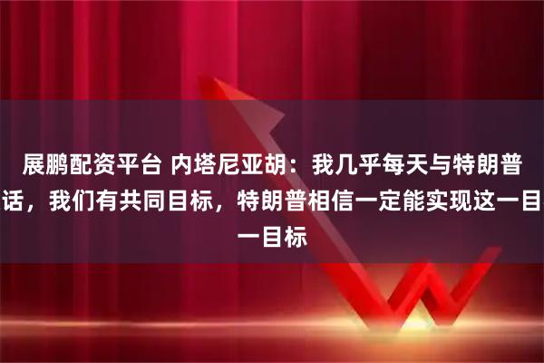 展鹏配资平台 内塔尼亚胡：我几乎每天与特朗普通话，我们有共同目标，特朗普相信一定能实现这一目标