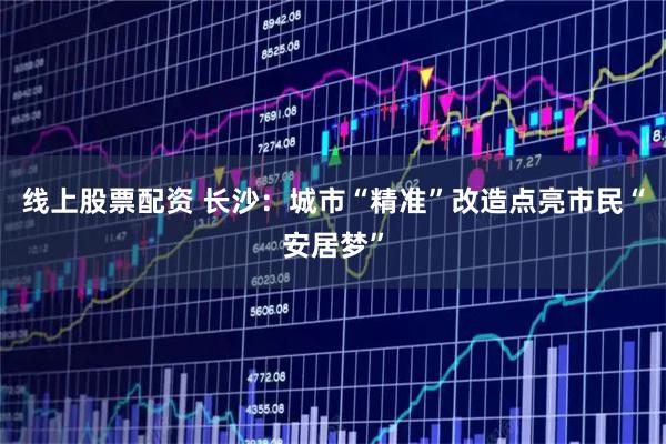 线上股票配资 长沙：城市“精准”改造点亮市民“安居梦”