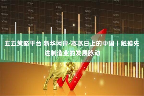 五五策略平台 新华网评·蒸蒸日上的中国丨触摸先进制造业的发展脉动
